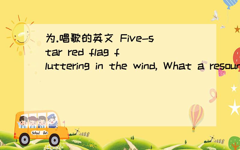 为.唱歌的英文 Five-star red flag fluttering in the wind, What a resounding victory in the songs; Singing our dear motherland, From now on towards prosperity. Singing our dear motherland, From now on towards prosperity. Over the mountains, acros