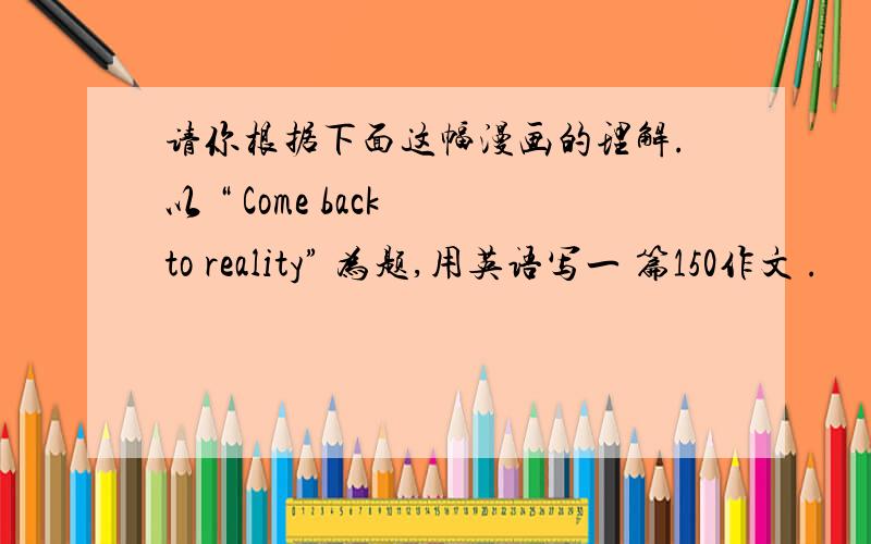 请你根据下面这幅漫画的理解.以 “ Come back to reality” 为题,用英语写一 篇150作文 .