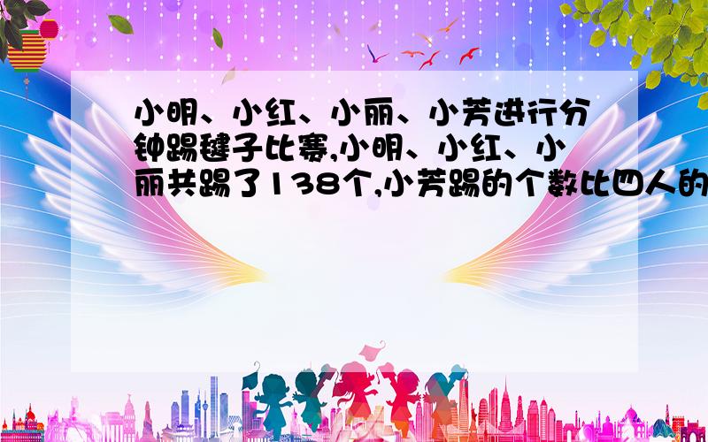 小明、小红、小丽、小芳进行分钟踢毽子比赛,小明、小红、小丽共踢了138个,小芳踢的个数比四人的平均数还小明、小红、小丽、小芳进行分钟踢毽子比赛，小明、小红、小丽共踢了138个，