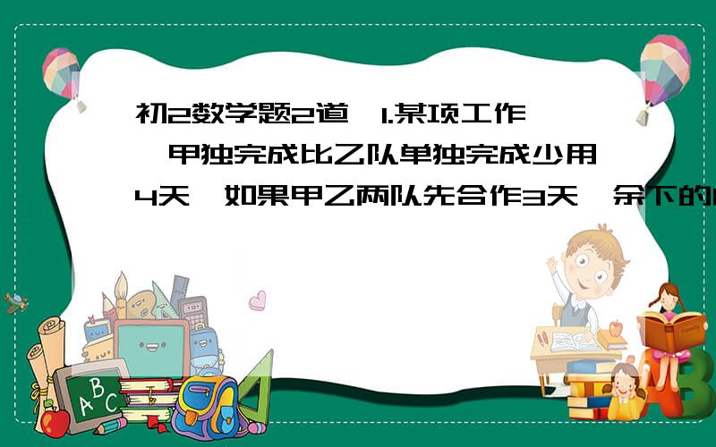 初2数学题2道,1.某项工作,甲独完成比乙队单独完成少用4天,如果甲乙两队先合作3天,余下的由乙继续完成,那么完成这项工作的时间恰好是甲队单独完成的时间,单独完成这项工作,甲乙各需多少