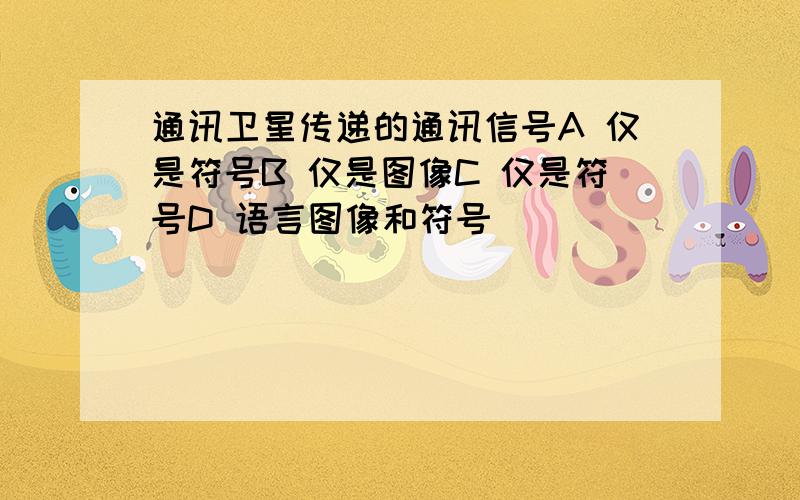 通讯卫星传递的通讯信号A 仅是符号B 仅是图像C 仅是符号D 语言图像和符号