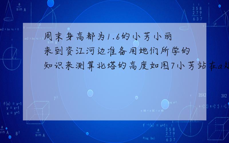 周末身高都为1.6的小芳小丽来到资江河边准备用她们所学的知识来测算北塔的高度如图7小芳站在a处测的他看塔顶的仰角β为45°小丽站在b处测得她看塔顶的仰角为30°他们又测出a,b两点的距离