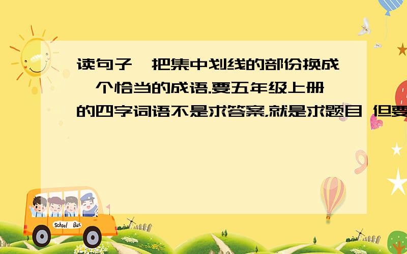 读句子,把集中划线的部份换成一个恰当的成语.要五年级上册的四字词语不是求答案，就是求题目 但要附答案哦 今天就要 急急急