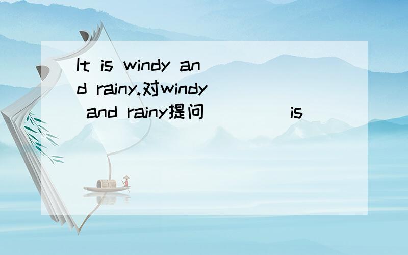 It is windy and rainy.对windy and rainy提问____ is ____ _____?