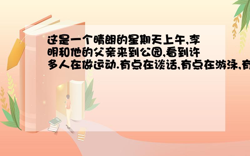 这是一个晴朗的星期天上午,李明和他的父亲来到公园,看到许多人在做运动.有点在谈话,有点在游泳,有的这是一个晴朗的星期天上午,李明和他的父亲来到公园,看到许多人在做运动.有的在谈