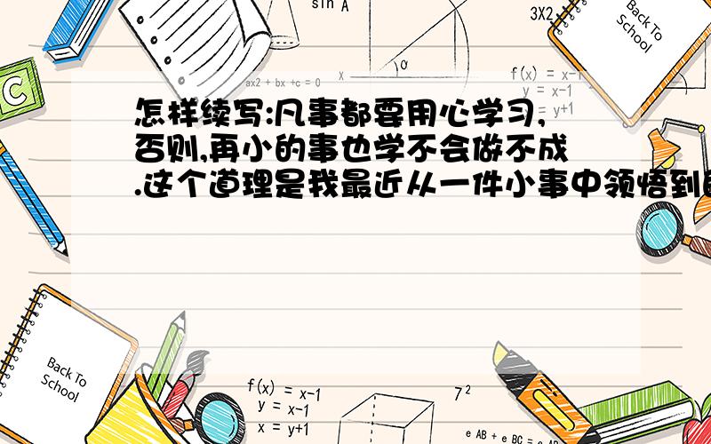 怎样续写:凡事都要用心学习,否则,再小的事也学不会做不成.这个道理是我最近从一件小事中领悟到的.