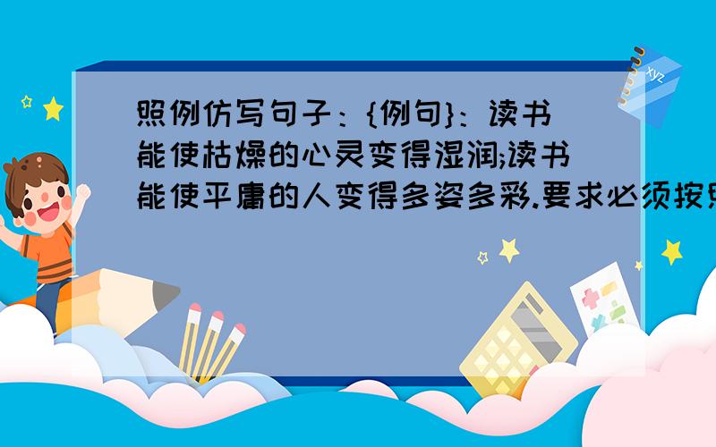 照例仿写句子：{例句}：读书能使枯燥的心灵变得湿润;读书能使平庸的人变得多姿多彩.要求必须按照仿写句子的方式仿写