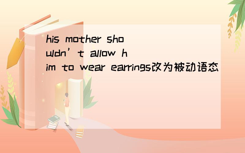 his mother shouldn’t allow him to wear earrings改为被动语态