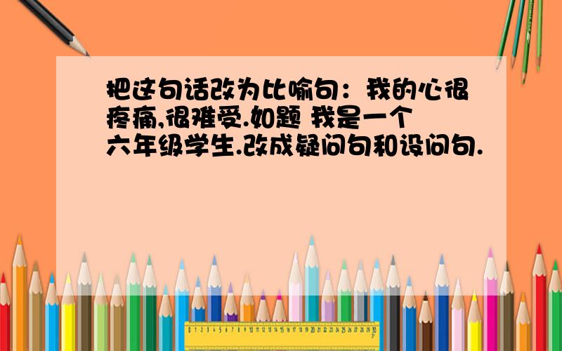 把这句话改为比喻句：我的心很疼痛,很难受.如题 我是一个六年级学生.改成疑问句和设问句.