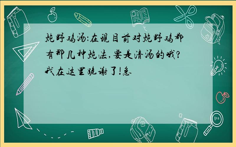 炖野鸡汤：在现目前对炖野鸡都有那几种炖法,要是清汤的哦?我在这里跪谢了!急