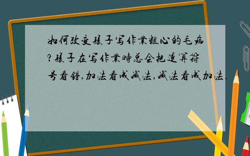 如何改变孩子写作业粗心的毛病?孩子在写作业时总会把运算符号看错,加法看成减法,减法看成加法.