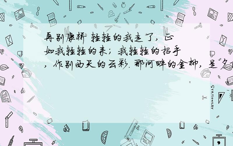 再别康桥 轻轻的我走了, 正如我轻轻的来； 我轻轻的招手, 作别西天的云彩. 那河畔的金柳, 是夕阳中的再别康桥轻轻的我走了,正如我轻轻的来； 我轻轻的招手,作别西天的云彩.那河畔的金