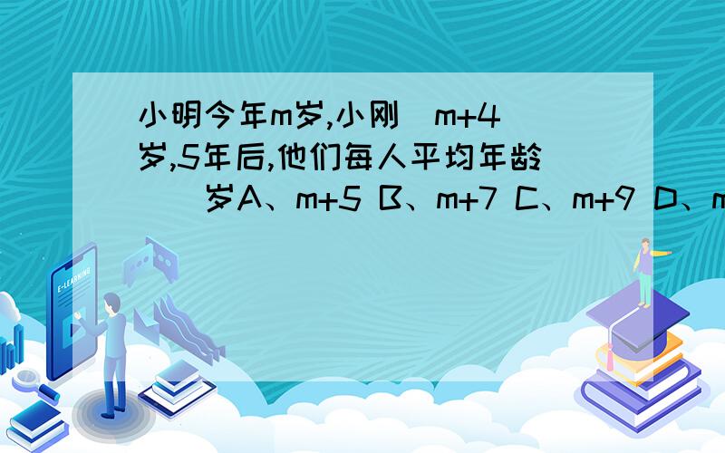 小明今年m岁,小刚（m+4)岁,5年后,他们每人平均年龄（）岁A、m+5 B、m+7 C、m+9 D、m+10