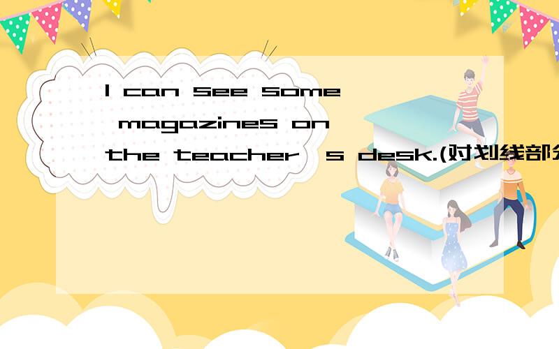 I can see some magazines on the teacher's desk.(对划线部分提问)some magazines为画线部分