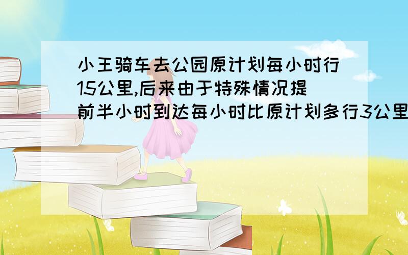 小王骑车去公园原计划每小时行15公里,后来由于特殊情况提前半小时到达每小时比原计划多行3公里,小王家离公园有多远.