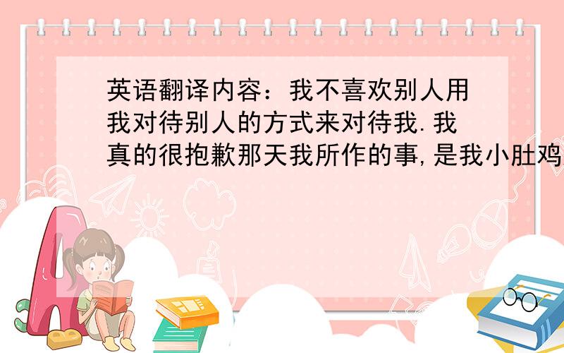 英语翻译内容：我不喜欢别人用我对待别人的方式来对待我.我真的很抱歉那天我所作的事,是我小肚鸡肠了,请你原谅我吧.以后不会再这样了.