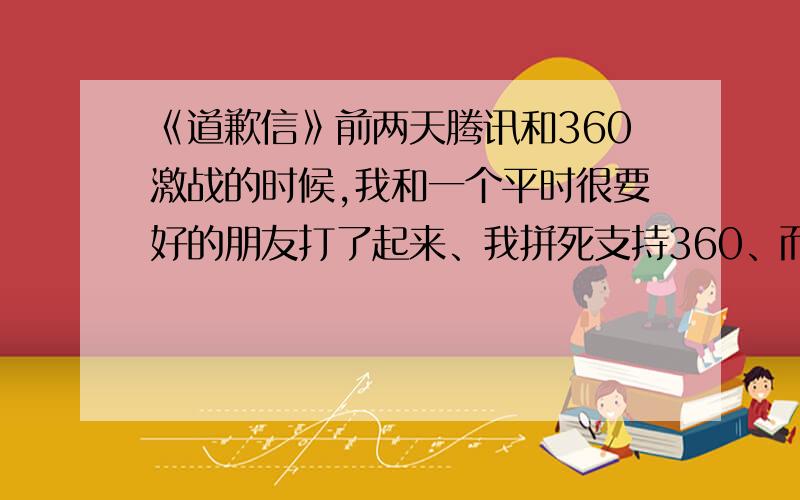 《道歉信》前两天腾讯和360激战的时候,我和一个平时很要好的朋友打了起来、我拼死支持360、而她却支持腾讯、我们变见了面不说话、我想找个话茬、可是我每次给他说话、他都说“滚那”