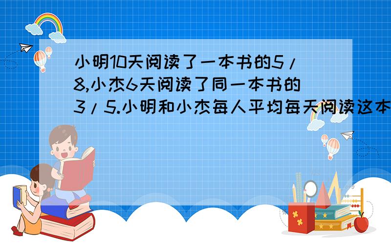 小明10天阅读了一本书的5/8,小杰6天阅读了同一本书的3/5.小明和小杰每人平均每天阅读这本书的几分之几?要式子