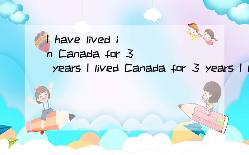 I have lived in Canada for 3 years I lived Canada for 3 years I have been living Canada for 3 years求时态的解释 第一句可以表示继续吗?就是我在加拿大住了3年 现在还在加拿大.