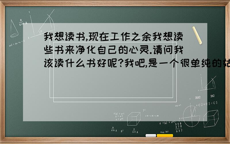 我想读书,现在工作之余我想读些书来净化自己的心灵.请问我该读什么书好呢?我吧,是一个很单纯的姑娘,对什么都抱着善良的心态,可是我都工作了,有些事情还是不懂,总是弄的自己被伤害,是