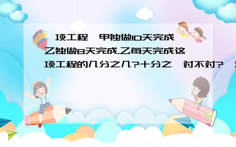 一项工程,甲独做10天完成,乙独做8天完成.乙每天完成这项工程的几分之几?十分之一对不对?【求过程】