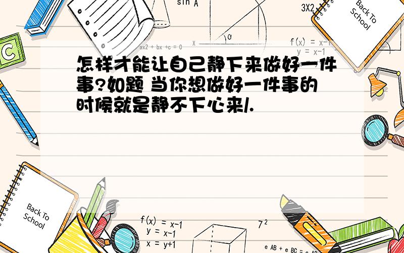 怎样才能让自己静下来做好一件事?如题 当你想做好一件事的时候就是静不下心来/.