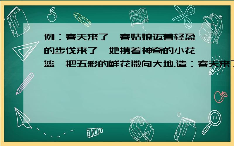 例：春天来了,春姑娘迈着轻盈的步伐来了,她携着神奇的小花篮,把五彩的鲜花撒向大地.造：春天来了（）