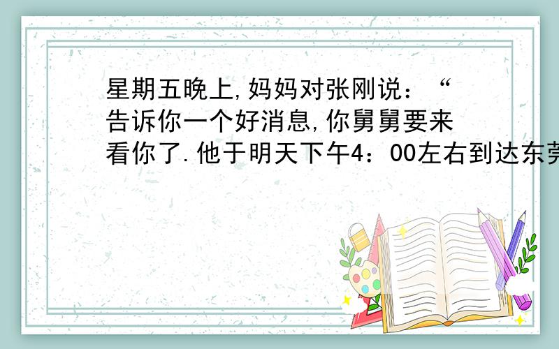 星期五晚上,妈妈对张刚说：“告诉你一个好消息,你舅舅要来看你了.他于明天下午4：00左右到达东莞汽车站.你爸爸出差了,我明天下午还要上班,你放假在家,就请你去车站接舅舅吧.”张刚知