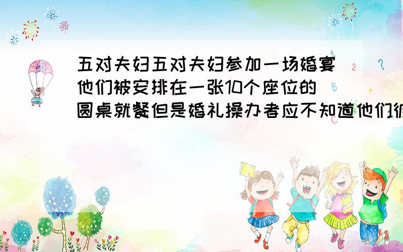 五对夫妇五对夫妇参加一场婚宴他们被安排在一张10个座位的圆桌就餐但是婚礼操办者应不知道他们彼此之间的关系只是随机安排座位问5对夫妇恰好都被安排在一起相邻而坐的概率是多少?