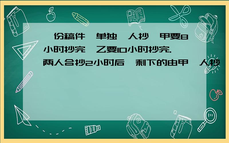 一份稿件,单独一人抄,甲要8小时抄完,乙要10小时抄完.两人合抄2小时后,剩下的由甲一人抄,还要几小时抄完?