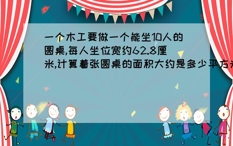 一个木工要做一个能坐10人的圆桌,每人坐位宽约62.8厘米,计算着张圆桌的面积大约是多少平方米?算式