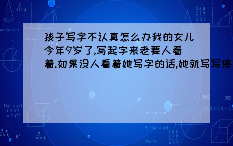 孩子写字不认真怎么办我的女儿今年9岁了,写起字来老要人看着.如果没人看着她写字的话,她就写写停停,玩玩笔、玩玩文具盒、撕撕纸什么的.被我看到我说她了,她又继续写,等我转过身她又