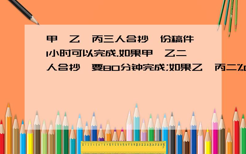 甲、乙、丙三人合抄一份稿件,1小时可以完成.如果甲、乙二人合抄,要80分钟完成;如果乙、丙二%C甲、乙、丙三人合抄一份稿件,1小时可以完成.如果甲、乙二人合抄,要80分钟完成；如果乙、丙