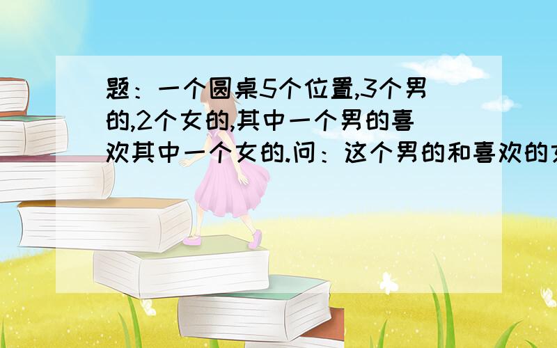 题：一个圆桌5个位置,3个男的,2个女的,其中一个男的喜欢其中一个女的.问：这个男的和喜欢的女的坐一坐一起的概率是多少?说说大概的方法和思想?这是一到面试题,当然不会是零