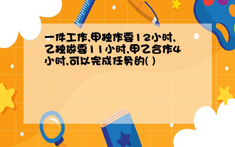 一件工作,甲独作要12小时,乙独做要11小时,甲乙合作4小时,可以完成任务的( )