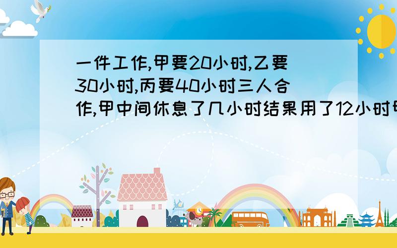 一件工作,甲要20小时,乙要30小时,丙要40小时三人合作,甲中间休息了几小时结果用了12小时甲休息几小时是10小时吗