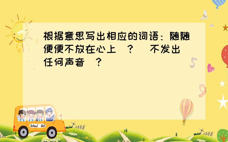 根据意思写出相应的词语：随随便便不放在心上（?） 不发出任何声音（?）