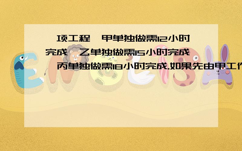 一项工程,甲单独做需12小时完成,乙单独做需15小时完成,丙单独做需18小时完成.如果先由甲工作1小时然后由乙接替甲工作1小时,再由丙接替乙工作1小时,再由甲接替丙工作1小时,……三人这样