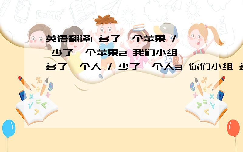 英语翻译1 多了一个苹果 / 少了一个苹果2 我们小组 多了一个人 / 少了一个人3 你们小组 多了几个人?/ 少了几个人?4 我们小组 多了 3 个人 / 少了 3 个人.