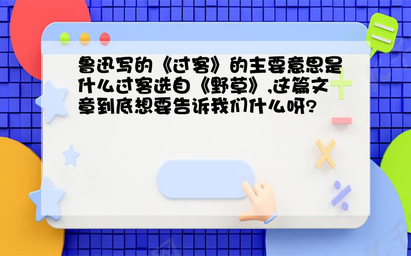 鲁迅写的《过客》的主要意思是什么过客选自《野草》,这篇文章到底想要告诉我们什么呀?