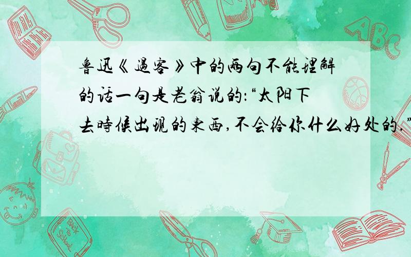 鲁迅《过客》中的两句不能理解的话一句是老翁说的：“太阳下去时候出现的东西,不会给你什么好处的.”还有文中老翁两次说了的这句话：”不要这么感激,这于你是没有好处的．”