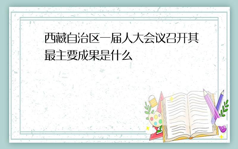 西藏自治区一届人大会议召开其最主要成果是什么