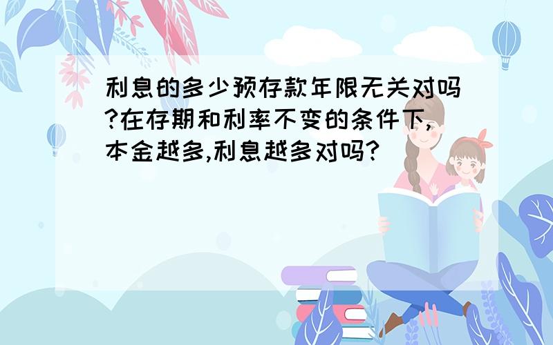 利息的多少预存款年限无关对吗?在存期和利率不变的条件下,本金越多,利息越多对吗?