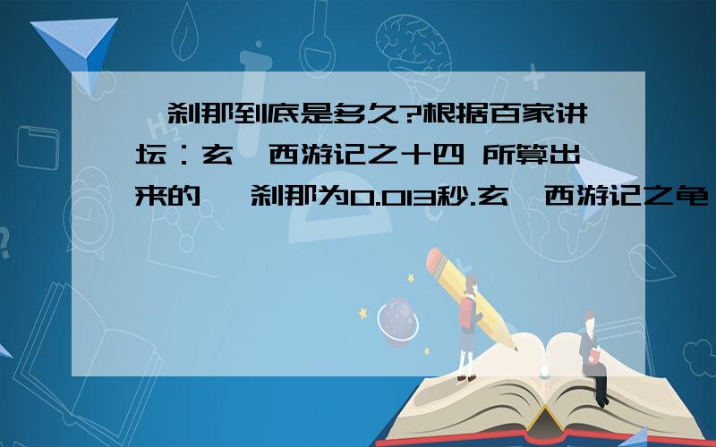 一刹那到底是多久?根据百家讲坛：玄奘西游记之十四 所算出来的 一刹那为0.013秒.玄奘西游记之龟兹辩经比如说一刹那,随便举个例子,大家现在形容一刹那,这就是梵文（梵文）,一呼一吸之间