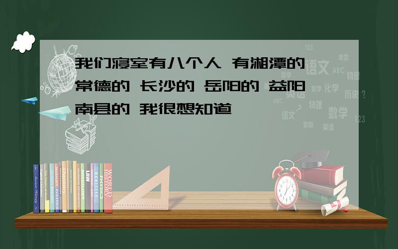 我们寝室有八个人 有湘潭的 常德的 长沙的 岳阳的 益阳南县的 我很想知道