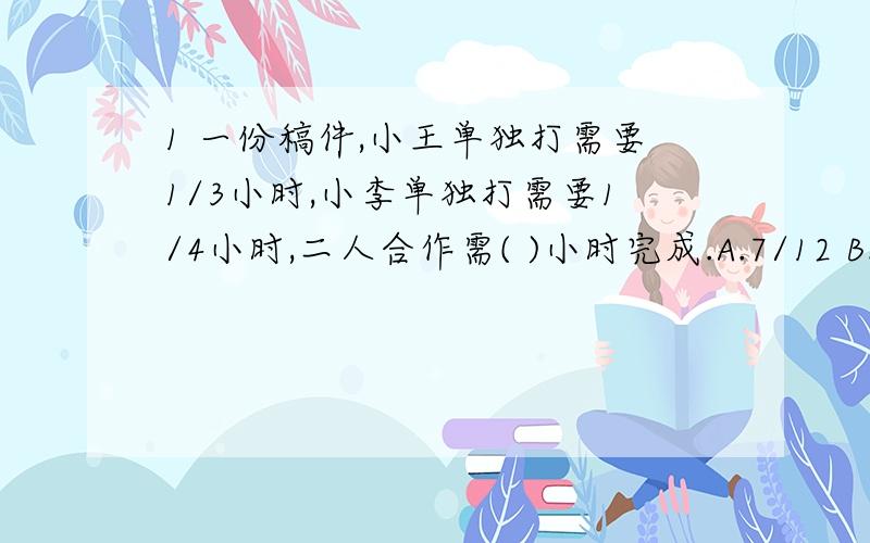 1 一份稿件,小王单独打需要1/3小时,小李单独打需要1/4小时,二人合作需( )小时完成.A.7/12 B.1又5/7 C.1/7 D.1/12 2 如果A,B,C是三个大于0的数,且A＞B＞C,在下列各式中一定正确的是( ) A.A/B÷C ＞1 B.A/B-C