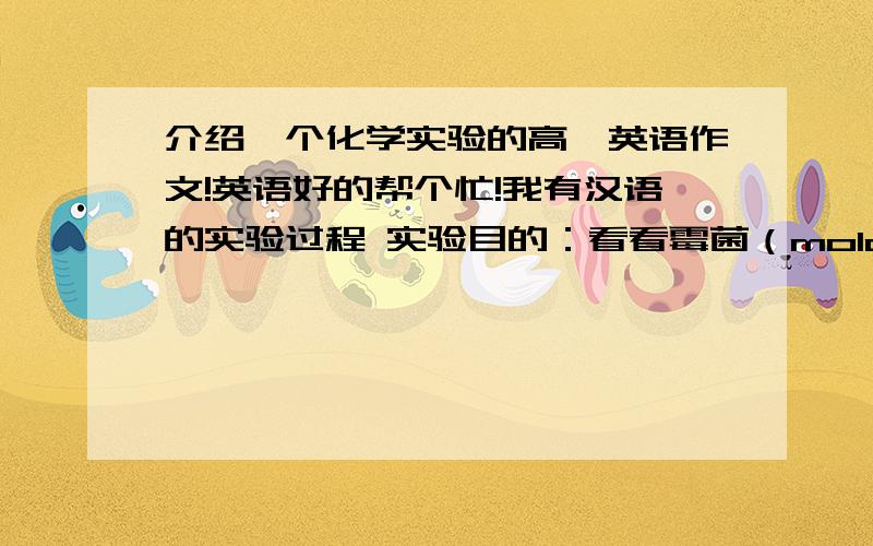 介绍一个化学实验的高一英语作文!英语好的帮个忙!我有汉语的实验过程 实验目的：看看霉菌（mold）在什么情况下长得最快实验材料：两片面包,水,一个纸袋实验方法：（1）取1片面包,撕（s