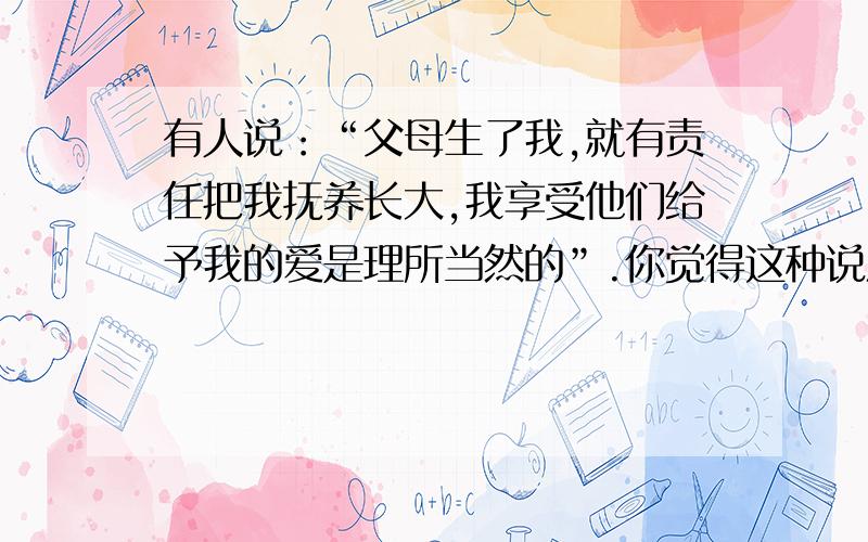 有人说：“父母生了我,就有责任把我抚养长大,我享受他们给予我的爱是理所当然的”.你觉得这种说法有有人说：“父母生了我,就有责任把我抚养长大,我享受他们给予我的爱是理所当然的