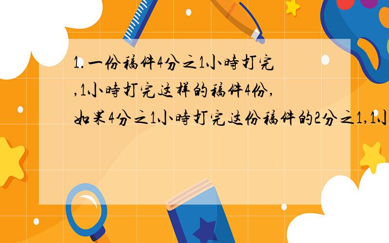 1.一份稿件4分之1小时打完,1小时打完这样的稿件4份,如果4分之1小时打完这份稿件的2分之1,1小时打完这样的稿件（）