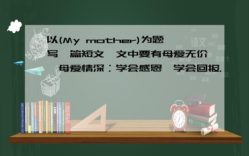 以(My mother)为题写一篇短文,文中要有母爱无价,母爱情深；学会感恩,学会回报.